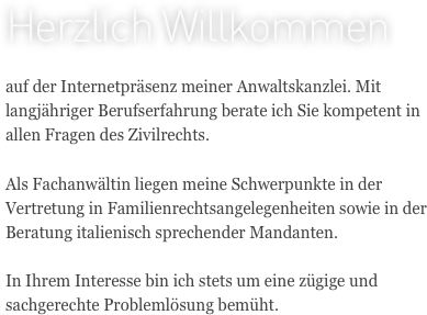 Herzlich Willkommen

auf der Internetpräsenz meiner Anwaltskanzlei. Mit langjähriger Berufserfahrung berate ich Sie kompetent in allen Fragen des Zivilrechts. 

Als Fachanwältin liegen meine Schwerpunkte in der Vertretung in Familienrechtsangelegenheiten sowie in der Beratung italienisch sprechender Mandanten.

In Ihrem Interesse bin ich stets um eine zügige und sachgerechte Problemlösung bemüht.