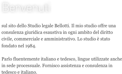 Benvenuti

sul sito dello Studio legale Bellotti. Il mio studio offre una consulenza giuridica esaustiva in ogni ambito del diritto civile, commerciale e amministrativo. Lo studio è stato fondato nel 1984.

Parlo fluentemente italiano e tedesco, lingue utilizzate anche in sede processuale. Fornisco assistenza e consulenza in tedesco e italiano.